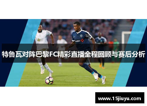 特鲁瓦对阵巴黎FC精彩直播全程回顾与赛后分析